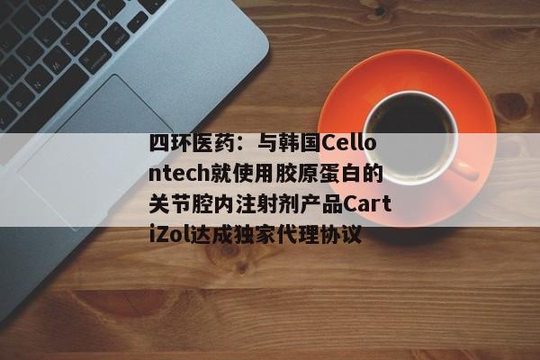 四环医药：与韩国Cellontech就使用胶原蛋白的关节腔内注射剂产品CartiZol达成独家代理协议