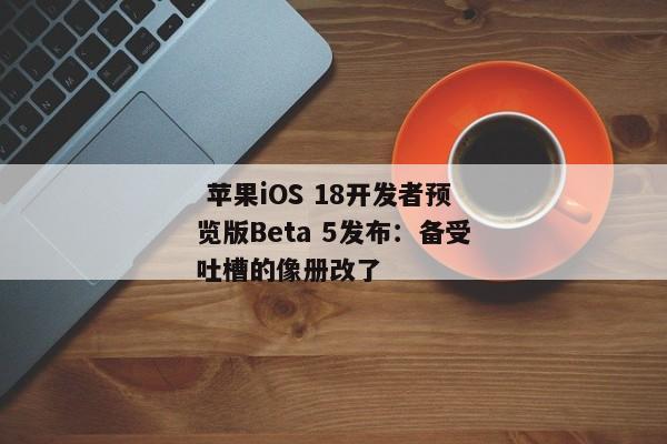  苹果iOS 18开发者预览版Beta 5发布：备受吐槽的像册改了 