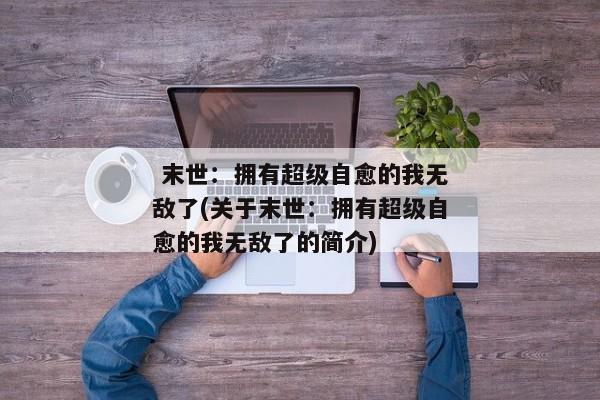  末世：拥有超级自愈的我无敌了(关于末世：拥有超级自愈的我无敌了的简介) 