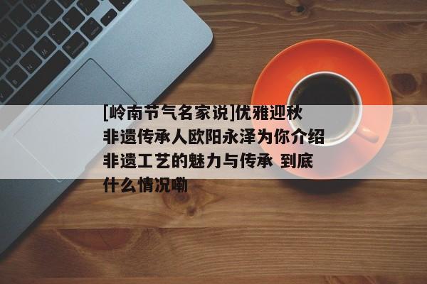 [岭南节气名家说]优雅迎秋非遗传承人欧阳永泽为你介绍非遗工艺的魅力与传承 到底什么情况嘞