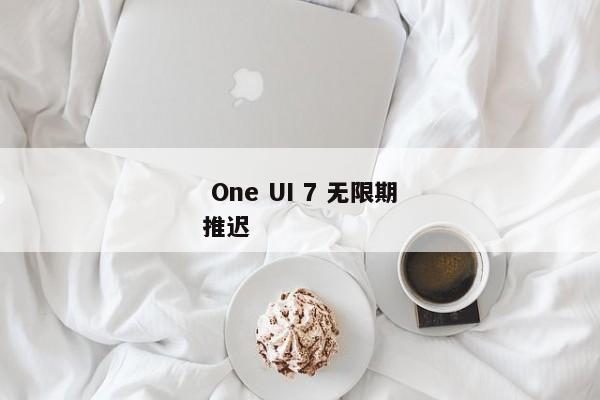  One UI 7 无限期推迟 