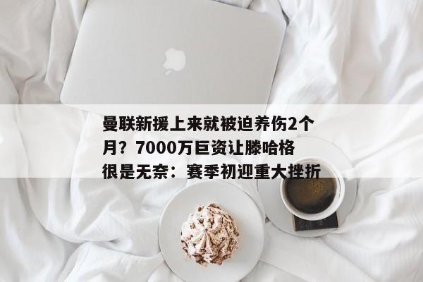 曼联新援上来就被迫养伤2个月？7000万巨资让滕哈格很是无奈：赛季初迎重大挫折