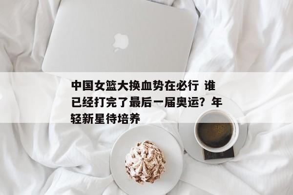 中国女篮大换血势在必行 谁已经打完了最后一届奥运？年轻新星待培养