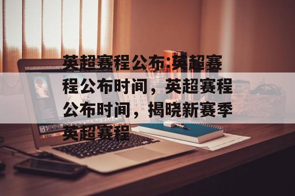 英超赛程公布:英超赛程公布时间，英超赛程公布时间，揭晓新赛季英超赛程，英超新赛季赛程公布