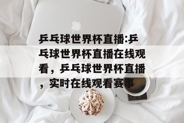 乒乓球世界杯直播:乒乓球世界杯直播在线观看，乒乓球世界杯直播，实时在线观看赛事，乒乓球世界杯直播，实时在线观看赛事