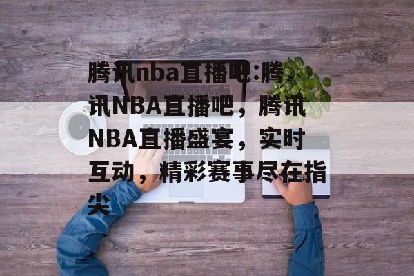 腾讯nba直播吧:腾讯NBA直播吧，腾讯NBA直播盛宴，实时互动，精彩赛事尽在指尖，腾讯NBA直播盛宴，实时互动，精彩赛事尽在指尖