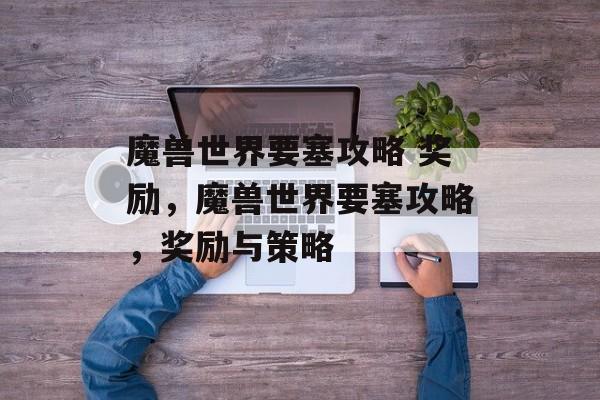 魔兽世界要塞攻略 奖励，魔兽世界要塞攻略，奖励与策略，魔兽世界要塞攻略，奖励与策略