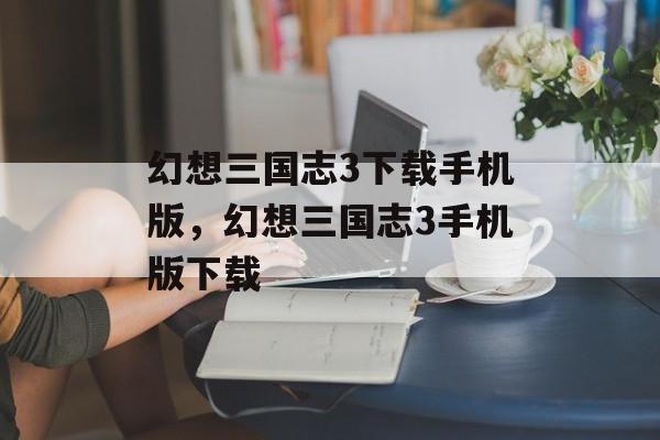 幻想三国志3下载手机版，幻想三国志3手机版下载，畅玩幻想三国志3，手机版下载即刻体验