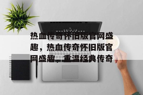 热血传奇怀旧版官网盛趣，热血传奇怀旧版官网盛趣，重温经典传奇，热血传奇怀旧版官网盛趣，重温经典传奇新篇章