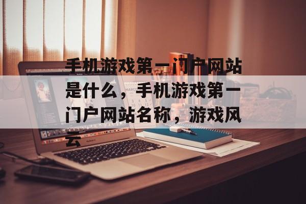 手机游戏第一门户网站是什么，手机游戏第一门户网站名称，游戏风云，手机游戏第一门户网站名称，游戏风云
