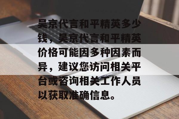 吴京代言和平精英多少钱,吴京代言和平精英价格可能因多种因素而异,建议您访问相关平台或咨询相关工作人员以获取准确信息。 吴京代言和平精英多少钱,吴京代言和平精英价格可能因多种因素而异,建议您访问相关平台或咨询相关工作人员以获取准确信息。