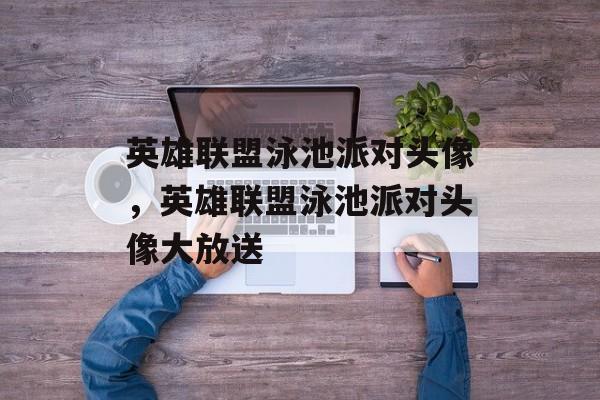 英雄联盟泳池派对头像，英雄联盟泳池派对头像大放送，独家福利，英雄联盟泳池派对头像大放送