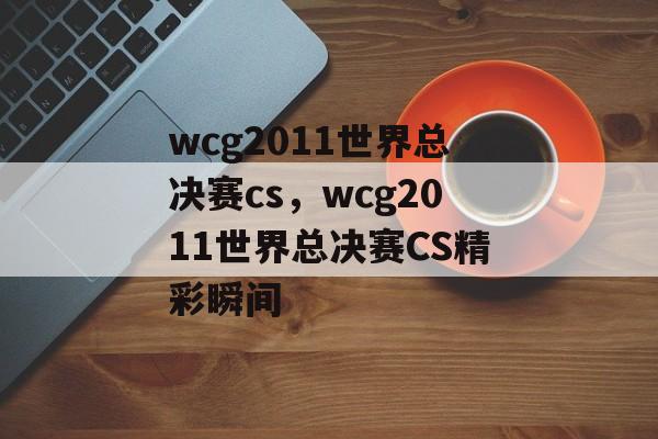 wcg2011世界总决赛cs，wcg2011世界总决赛CS精彩瞬间，wcg2011世界总决赛CS精彩瞬间，经典瞬间回顾
