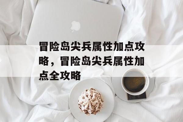 冒险岛尖兵属性加点攻略，冒险岛尖兵属性加点全攻略，冒险岛尖兵属性加点全攻略