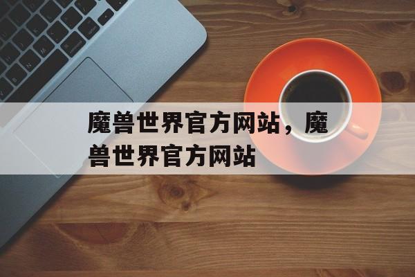 魔兽世界官方网站，魔兽世界官方网站，魔兽世界官方网站，探索游戏世界