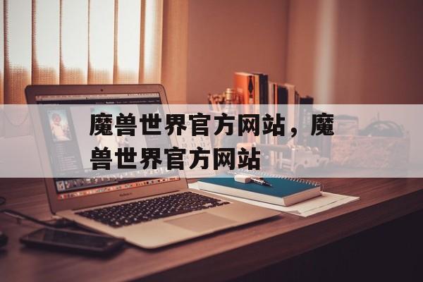 魔兽世界官方网站，魔兽世界官方网站，魔兽世界官方网站，探索游戏世界