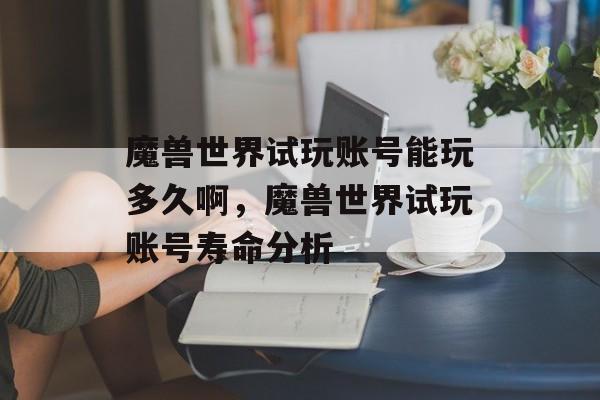 魔兽世界试玩账号能玩多久啊，魔兽世界试玩账号寿命分析，魔兽世界试玩账号寿命分析