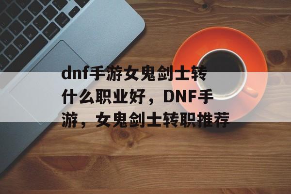 dnf手游女鬼剑士转什么职业好，DNF手游，女鬼剑士转职推荐，DNF手游，女鬼剑士转职推荐