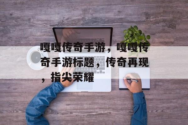嘎嘎传奇手游，嘎嘎传奇手游标题，传奇再现，指尖荣耀，嘎嘎传奇手游，传奇再现，指尖荣耀体验