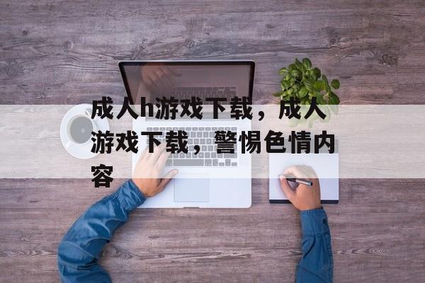 成人h游戏下载，成人游戏下载，警惕色情内容，警惕成人游戏下载中的色情内容