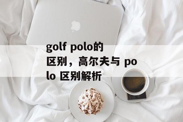 golf polo的区别，高尔夫与 polo 区别解析，高尔夫与 Polo 区别解析，高尔夫运动与休闲时尚的差异