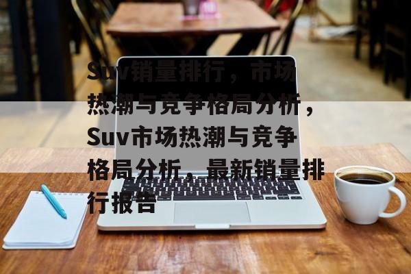 Suv销量排行，市场热潮与竞争格局分析，Suv市场热潮与竞争格局分析，最新销量排行报告