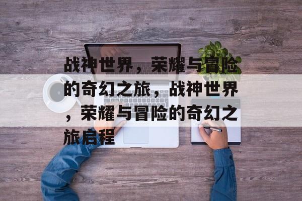 战神世界，荣耀与冒险的奇幻之旅，战神世界，荣耀与冒险的奇幻之旅启程，战神世界奇幻之旅，荣耀启程