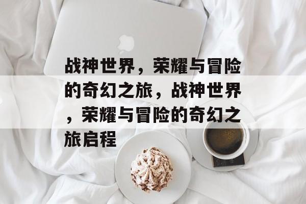 战神世界，荣耀与冒险的奇幻之旅，战神世界，荣耀与冒险的奇幻之旅启程