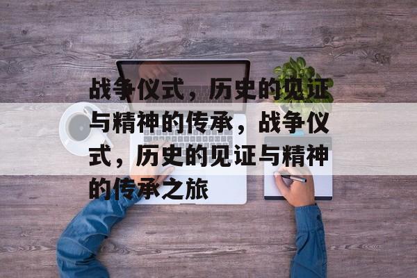战争仪式，历史的见证与精神的传承，战争仪式，历史的见证与精神的传承之旅，战争仪式，历史的见证与精神的传承之旅