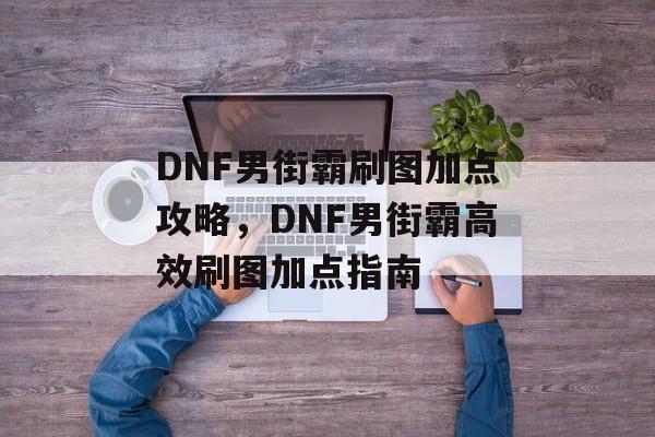 DNF男街霸刷图加点攻略，DNF男街霸高效刷图加点指南，DNF男街霸高效刷图加点指南