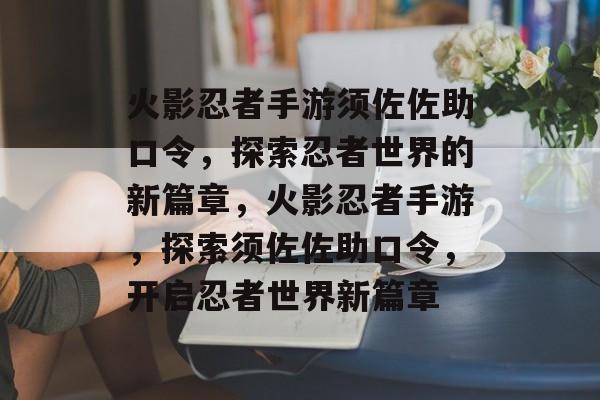 火影忍者手游须佐佐助口令,探索忍者世界的新篇章,火影忍者手游,探索须佐佐助口令,开启忍者世界新篇章 火影忍者手游须佐佐助口令,探索忍者世界的新篇章,火影忍者手游,探索须佐佐助口令,开启忍者世界新篇章
