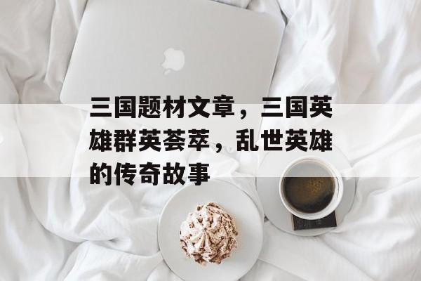 三国题材文章，三国英雄群英荟萃，乱世英雄的传奇故事
