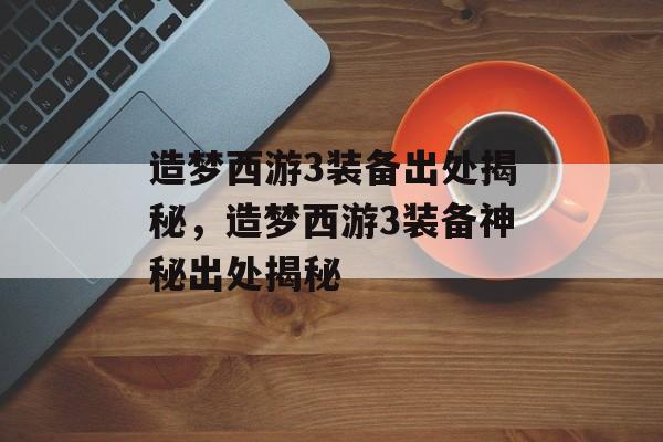 造梦西游3装备出处揭秘，造梦西游3装备神秘出处揭秘，造梦西游3装备神秘出处揭秘