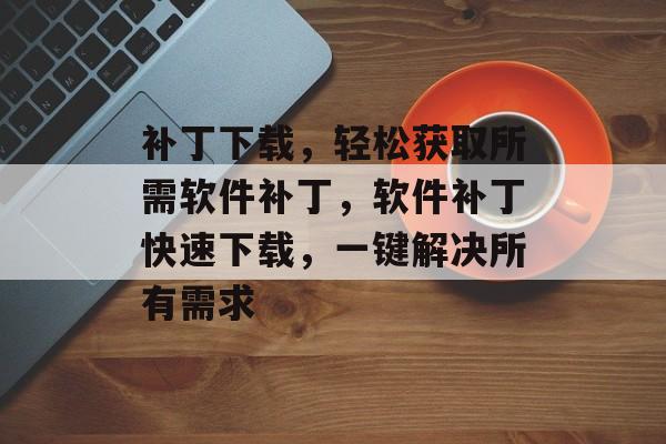 补丁下载，轻松获取所需软件补丁，软件补丁快速下载，一键解决所有需求，软件补丁快速下载，一键解决所有软件需求