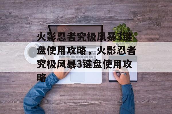 火影忍者究极风暴3键盘使用攻略，火影忍者究极风暴3键盘使用攻略，火影忍者究极风暴3键盘高效操作秘籍