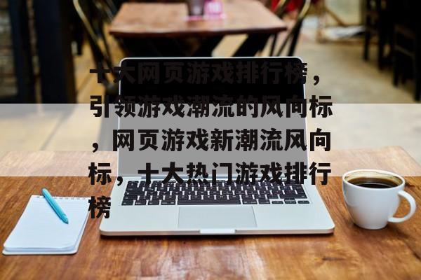十大网页游戏排行榜，引领游戏潮流的风向标，网页游戏新潮流风向标，十大热门游戏排行榜