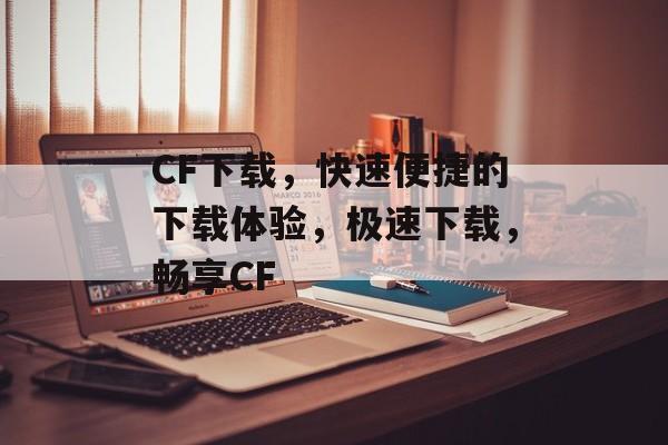 CF下载，快速便捷的下载体验，极速下载，畅享CF，极速下载，畅享CF，CF下载体验升级