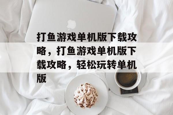 打鱼游戏单机版下载攻略，打鱼游戏单机版下载攻略，轻松玩转单机版，打鱼游戏单机版下载全攻略教你轻松玩转单机版游戏