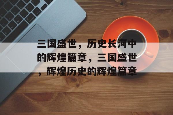 三国盛世，历史长河中的辉煌篇章，三国盛世，辉煌历史的辉煌篇章