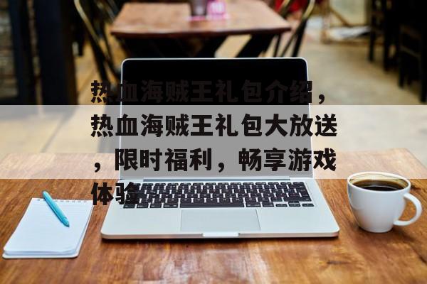 热血海贼王礼包介绍，热血海贼王礼包大放送，限时福利，畅享游戏体验