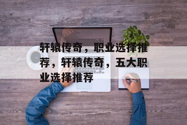 轩辕传奇，职业选择推荐，轩辕传奇，五大职业选择推荐