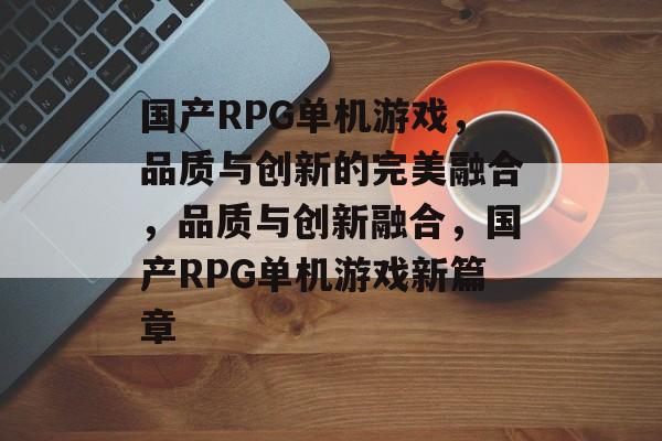 国产RPG单机游戏，品质与创新的完美融合，品质与创新融合，国产RPG单机游戏新篇章，品质与创新融合，国产RPG单机游戏新篇章
