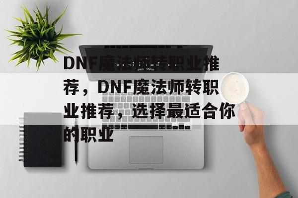 DNF魔法师转职业推荐，DNF魔法师转职业推荐，选择最适合你的职业