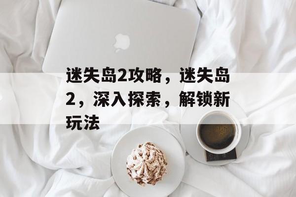迷失岛2攻略，迷失岛2，深入探索，解锁新玩法，迷失岛2攻略，解锁新玩法，深入探索新岛屿