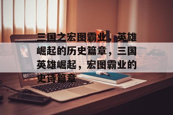 三国之宏图霸业，英雄崛起的历史篇章，三国英雄崛起，宏图霸业的史诗篇章
