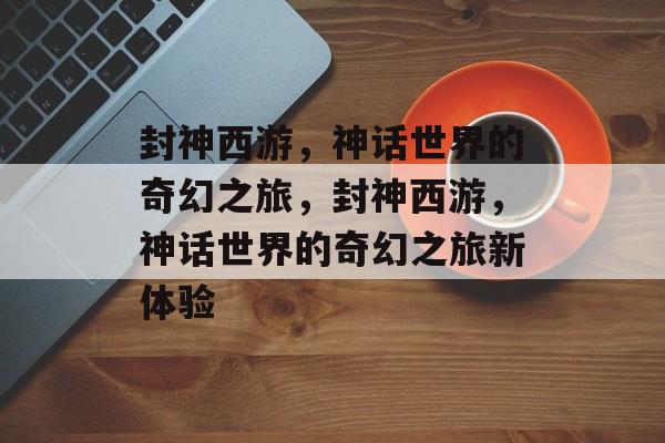 封神西游，神话世界的奇幻之旅，封神西游，神话世界的奇幻之旅新体验