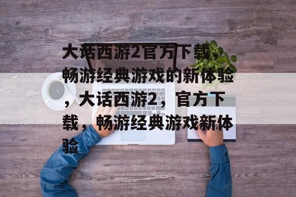 大话西游2官方下载，畅游经典游戏的新体验，大话西游2，官方下载，畅游经典游戏新体验