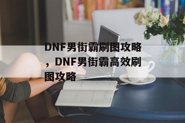 DNF男街霸刷图攻略，DNF男街霸高效刷图攻略，男街霸高效刷图攻略