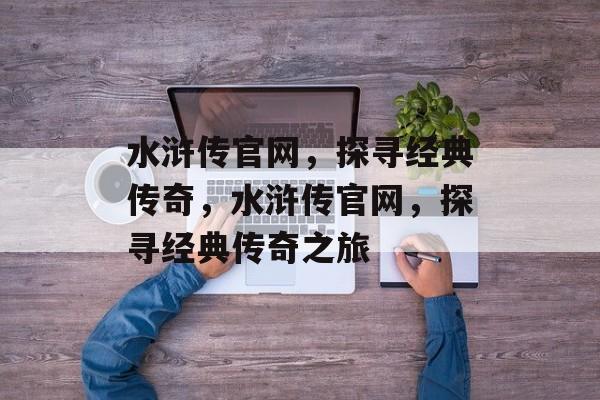 水浒传官网，探寻经典传奇，水浒传官网，探寻经典传奇之旅，水浒传官网探秘之旅