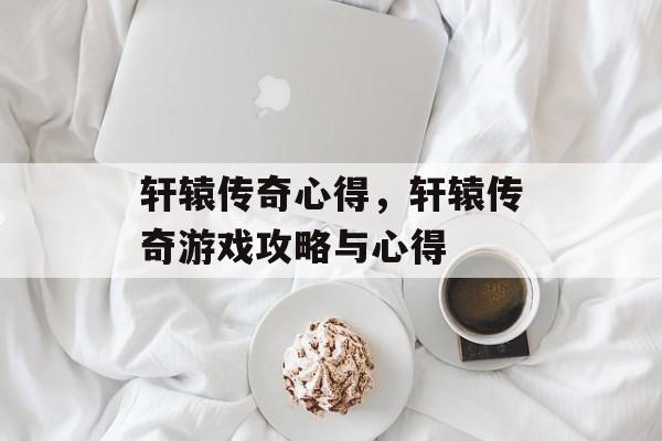 轩辕传奇心得，轩辕传奇游戏攻略与心得，轩辕传奇，策略与技巧